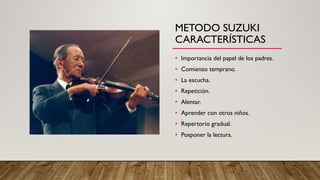 METODO SUZUKI
CARACTERÍSTICAS
• Importancia del papel de los padres.
• Comienzo temprano.
• La escucha.
• Repetición.
• Alentar.
• Aprender con otros niños.
• Repertorio gradual.
• Posponer la lectura.
 