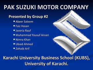 PAK SUZUKI MOTOR COMPANY
  Presented by Group #2
     Abeer Saleem
     Faiz Hasan

     Javeria Rauf

     Muhammad Yousuf Ansari

     Nimra Khan

     Ubaid Ahmed

     Zohaib Arif



Karachi University Business School (KUBS),
          University of Karachi.
 