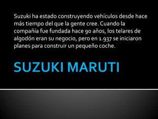 Suzuki ha estado construyendo vehículos desde hace
más tiempo del que la gente cree. Cuando la
compañía fue fundada hace 90 años, los telares de
algodón eran su negocio, pero en 1.937 se iniciaron
planes para construir un pequeño coche.
 