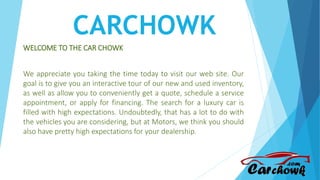 CARCHOWK
WELCOME TO THE CAR CHOWK
We appreciate you taking the time today to visit our web site. Our
goal is to give you an interactive tour of our new and used inventory,
as well as allow you to conveniently get a quote, schedule a service
appointment, or apply for financing. The search for a luxury car is
filled with high expectations. Undoubtedly, that has a lot to do with
the vehicles you are considering, but at Motors, we think you should
also have pretty high expectations for your dealership.
 