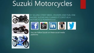 Suzuki Motorcycles
BY SELLING STREET BIKES, CRUISERS AND FUEL ONE
RACERS, SUZUKI HAS CLAIMED IT’S SPOT AS A
MOTORCYCLE POWERHOUSE….
You can follow Suzuki on these social media
platforms
 