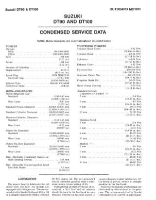 Suzuki DT90 & DT100 OUTBOARD MOTOR
SUZUKI
DT90 AND DT100
CONDENSED SERVICE DATA
NOTE: Metric fasteners nre used throughout outboard motor.
TUNE-UP
IIp/rpm:
DT90 ... . .. . .... . . .. . . . ... .. . . ..... 90/5000-5600
DTlOO . . .. . . . .. . . . .... 100/5000-5600
Bore . ......... . . . . . . ............... 84 mm
Stroke
(:3.31 in.)
. . . ....... 64 mm
(2.52 in.)
.. .. . . ..... ... ... .4Number of Cylinders .
Displacement . .. .... 1419 cc
(86.6 cu. in.)
. .. ... .. . .......... NGK BRSIIS-IO
.O.!H.O mm
(0.035·0.0:39 in.)
.Suzuki Microlink
. ... .Mikuni
Spark Plug
Electrode Gap.
Ignition Type
Carburetor Make
SIZES-CLEARANCES
Piston Ring End Gap:
Standard ....
Wear Limit
Standard Piston Diameter
.0.20-0.40 mm
(0.008-0.016 in.)
... . . ............ .0.80 mm
(0.031 in.)
.83.865·8:3.880 mm
(3.3018-:3.:3024 in .)
Standard Cylinder Diameter . ..... .. 84.000-84.015 mm
(:3.:3071-3.3077 in.)
Piston·to-Cylinder Clearance:
Standard. . . . .. .. ... . ... 0.12-0.15 mm
Wear Limit ..
Piston Pin Diameter:
Standard
Wear Limit ..
Piston Pin Bore Diameter:
Standard .....
Wear Limit ...
(0.005-0.006 in.)
. .. 0.22 mm
(0.0087 in.)
. 19.9%-20.000 mm
(0.7872-0.7874 in.)
.. .. 19.980 mm
(0.7866 in.)
.. .20.002·20.010 mm
(0.787,5-0.7878 in.)
..... . .. 20.030 mm
(0.7886 in.)
Max. Allowable Crankshaft Runout at
Main Bearing .Journal ...... .
Max. Allowable Connecting Rod Small
End Side Shake
. .... 0.05 mm
(0.002 in.)
. ...... .5.0 mm
(0.20 in.)
TIGHTENING TORQUES
Cylinder Head Cover: . ... .. ...... ....... 8-12 N'm
Cylinder Head ...... . ... .
Cylinders ...... ... . . . . .. .. . . ..... .
(iI-106 in .-Ibs.)
.... 28-32 N'm
(21-24 ft.-Ibs.)
... 46-54 N'm
(34-40 ft.·lbs.)
Exhaust Cover .. .
Flywheel Nut
...... ... 8-12 N'm
(71-106 in.-Ibs.)
.250-260 N'm
(184-192 ft.-lbs.)
Gearcase Pinion Nut. . . . . . . . . .. . . . . . .. 80-100 N'm
Propeller Shaft Nut
(59-7:3 fUbs.)
. .50-62 N'm
Water Pump Housing ......... .. . . .
(37-45 ft.-Ibs.)
. 15-20 N'm
(11-14 ft.-Ibs.)
Standard Screws:
Unmarked or Marked " 4"
!'imm .... . ...... . ....... 2-4 N'm
(18·:35 in.-Ibs.)
6 mm ..... . ...... . .. . .. .. . .. . . . . ... .4-7N·m
(:35-62 in.-Ibs.)
.... .... 10·16 N'm
(88-141 in.-Ibs.)
8111111 ... . ... • ••.
10 mm .... . .. .... . . . .. ... .. .. . . . . .. 22-35 N'm
(16-25 ft.·lbs.)
Stainless Steel
5 mm .. ... .
6 nun . ..
8 mill ..... .. . . . . . . . . . . . .. . . . . .. .
.2-4 N'm
(18-35 in.-Ibs.)
.6-10 N'm
(5:3-88 in.-lbs.)
..... 15-20 N'm
(11-14 fUbs.)
.... :34-41 N'm
(25-30 ft.-lbs.)
10 mm ........ .
Marked "7":
5 mm
6 mm .
8 mill ....
10 mm .. ... . .
.. ...... 3-6 N'm
(26-5:3 in.-Ibs.)
..... 8-12 N'm
(71-106 in.-Ibs.)
... . .. ... 18-20 N'm
(13·14 fUbs.)
.... .40-60 N'm
(29-44 ft.-Ibs.)
LUBRICATION
The power head is lubricated by oil
mixed with the fu el. All models are
equipped with oil iljection. The recom-
mended oil is Suzuki Outboard Motor Oil
or a suitable equivalent NMMA certified
TC-WII engine oil. The recommended
fuel is unleaded gasoline with a mini-
mum pump oclane rating of 85.
ensure adequate engine lubrication. Af·
ter break-in period, switch to straight
gasoline in the fu el tank.
During break-in (first five hours of op-
eration), a 50; 1 fuel and oil mixture
should be used in the fuel tank in com-
bination with the oil iljection system to
The lower unit gears and bearings are
lubricated by oil contained in the gear-
case. The recommended oil is Suzuki
Outboard Motor Gear Oil or a good qual-
 