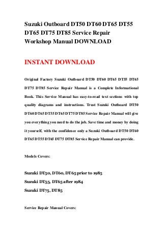 Suzuki Outboard DT50 DT60 DT65 DT55
DT65 DT75 DT85 Service Repair
Workshop Manual DOWNLOAD
INSTANT DOWNLOAD
Original Factory Suzuki Outboard DT50 DT60 DT65 DT55 DT65
DT75 DT85 Service Repair Manual is a Complete Informational
Book. This Service Manual has easy-to-read text sections with top
quality diagrams and instructions. Trust Suzuki Outboard DT50
DT60 DT65 DT55 DT65 DT75 DT85 Service Repair Manual will give
you everything you need to do the job. Save time and money by doing
it yourself, with the confidence only a Suzuki Outboard DT50 DT60
DT65 DT55 DT65 DT75 DT85 Service Repair Manual can provide.
Models Covers:
Suzuki DT50, DT60, DT65 prior to 1985
Suzuki DT55, DT65 after 1984
Suzuki DT75, DT85
Service Repair Manual Covers:
 