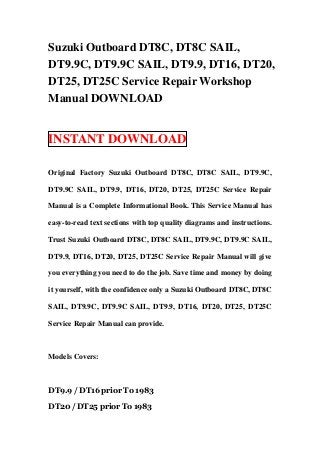 Suzuki Outboard DT8C, DT8C SAIL,
DT9.9C, DT9.9C SAIL, DT9.9, DT16, DT20,
DT25, DT25C Service Repair Workshop
Manual DOWNLOAD


INSTANT DOWNLOAD

Original Factory Suzuki Outboard DT8C, DT8C SAIL, DT9.9C,

DT9.9C SAIL, DT9.9, DT16, DT20, DT25, DT25C Service Repair

Manual is a Complete Informational Book. This Service Manual has

easy-to-read text sections with top quality diagrams and instructions.

Trust Suzuki Outboard DT8C, DT8C SAIL, DT9.9C, DT9.9C SAIL,

DT9.9, DT16, DT20, DT25, DT25C Service Repair Manual will give

you everything you need to do the job. Save time and money by doing

it yourself, with the confidence only a Suzuki Outboard DT8C, DT8C

SAIL, DT9.9C, DT9.9C SAIL, DT9.9, DT16, DT20, DT25, DT25C

Service Repair Manual can provide.



Models Covers:



DT9.9 / DT16 prior To 1983

DT20 / DT25 prior To 1983
 