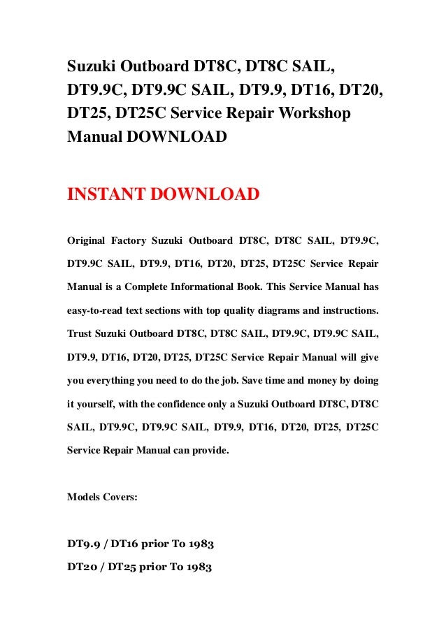 Suzuki Outboard DT8C, DT8C SAIL,
DT9.9C, DT9.9C SAIL, DT9.9, DT16, DT20,
DT25, DT25C Service Repair Workshop
Manual DOWNLOAD
INSTANT DOWNLOAD
Original Factory Suzuki Outboard DT8C, DT8C SAIL, DT9.9C,
DT9.9C SAIL, DT9.9, DT16, DT20, DT25, DT25C Service Repair
Manual is a Complete Informational Book. This Service Manual has
easy-to-read text sections with top quality diagrams and instructions.
Trust Suzuki Outboard DT8C, DT8C SAIL, DT9.9C, DT9.9C SAIL,
DT9.9, DT16, DT20, DT25, DT25C Service Repair Manual will give
you everything you need to do the job. Save time and money by doing
it yourself, with the confidence only a Suzuki Outboard DT8C, DT8C
SAIL, DT9.9C, DT9.9C SAIL, DT9.9, DT16, DT20, DT25, DT25C
Service Repair Manual can provide.
Models Covers:
DT9.9 / DT16 prior To 1983
DT20 / DT25 prior To 1983
 