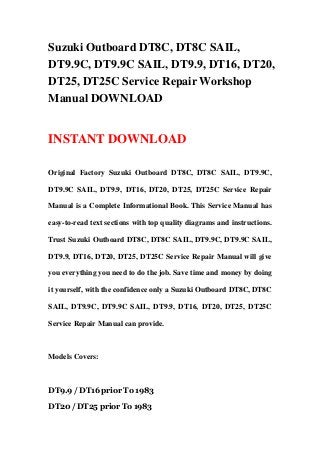 Suzuki Outboard DT8C, DT8C SAIL,
DT9.9C, DT9.9C SAIL, DT9.9, DT16, DT20,
DT25, DT25C Service Repair Workshop
Manual DOWNLOAD
INSTANT DOWNLOAD
Original Factory Suzuki Outboard DT8C, DT8C SAIL, DT9.9C,
DT9.9C SAIL, DT9.9, DT16, DT20, DT25, DT25C Service Repair
Manual is a Complete Informational Book. This Service Manual has
easy-to-read text sections with top quality diagrams and instructions.
Trust Suzuki Outboard DT8C, DT8C SAIL, DT9.9C, DT9.9C SAIL,
DT9.9, DT16, DT20, DT25, DT25C Service Repair Manual will give
you everything you need to do the job. Save time and money by doing
it yourself, with the confidence only a Suzuki Outboard DT8C, DT8C
SAIL, DT9.9C, DT9.9C SAIL, DT9.9, DT16, DT20, DT25, DT25C
Service Repair Manual can provide.
Models Covers:
DT9.9 / DT16 prior To 1983
DT20 / DT25 prior To 1983
 