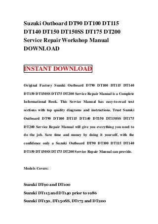 Suzuki Outboard DT90 DT100 DT115
DT140 DT150 DT150SS DT175 DT200
Service Repair Workshop Manual
DOWNLOAD


INSTANT DOWNLOAD

Original Factory Suzuki Outboard DT90 DT100 DT115 DT140

DT150 DT150SS DT175 DT200 Service Repair Manual is a Complete

Informational Book. This Service Manual has easy-to-read text

sections with top quality diagrams and instructions. Trust Suzuki

Outboard DT90 DT100 DT115 DT140 DT150 DT150SS DT175

DT200 Service Repair Manual will give you everything you need to

do the job. Save time and money by doing it yourself, with the

confidence only a Suzuki Outboard DT90 DT100 DT115 DT140

DT150 DT150SS DT175 DT200 Service Repair Manual can provide.



Models Covers:



Suzuki DT90 and DT100

Suzuki DT115 and DT140 prior to 1986

Suzuki DT150, DT150SS, DT175 and DT200
 