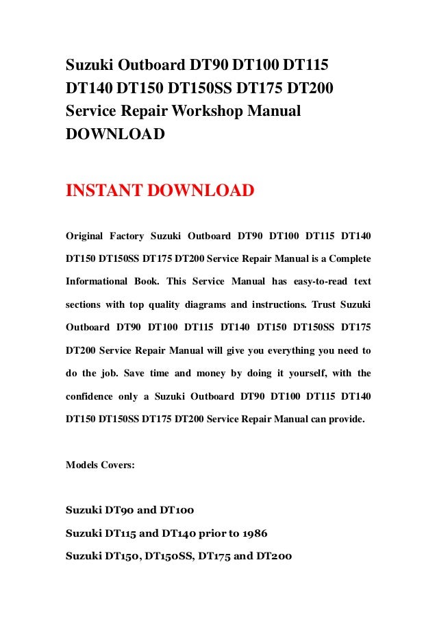 Suzuki Outboard DT90 DT100 DT115
DT140 DT150 DT150SS DT175 DT200
Service Repair Workshop Manual
DOWNLOAD
INSTANT DOWNLOAD
Original Factory Suzuki Outboard DT90 DT100 DT115 DT140
DT150 DT150SS DT175 DT200 Service Repair Manual is a Complete
Informational Book. This Service Manual has easy-to-read text
sections with top quality diagrams and instructions. Trust Suzuki
Outboard DT90 DT100 DT115 DT140 DT150 DT150SS DT175
DT200 Service Repair Manual will give you everything you need to
do the job. Save time and money by doing it yourself, with the
confidence only a Suzuki Outboard DT90 DT100 DT115 DT140
DT150 DT150SS DT175 DT200 Service Repair Manual can provide.
Models Covers:
Suzuki DT90 and DT100
Suzuki DT115 and DT140 prior to 1986
Suzuki DT150, DT150SS, DT175 and DT200
 