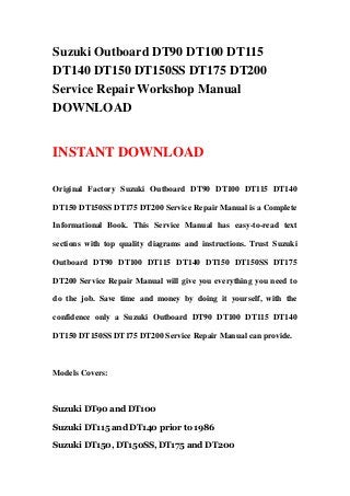 Suzuki Outboard DT90 DT100 DT115
DT140 DT150 DT150SS DT175 DT200
Service Repair Workshop Manual
DOWNLOAD
INSTANT DOWNLOAD
Original Factory Suzuki Outboard DT90 DT100 DT115 DT140
DT150 DT150SS DT175 DT200 Service Repair Manual is a Complete
Informational Book. This Service Manual has easy-to-read text
sections with top quality diagrams and instructions. Trust Suzuki
Outboard DT90 DT100 DT115 DT140 DT150 DT150SS DT175
DT200 Service Repair Manual will give you everything you need to
do the job. Save time and money by doing it yourself, with the
confidence only a Suzuki Outboard DT90 DT100 DT115 DT140
DT150 DT150SS DT175 DT200 Service Repair Manual can provide.
Models Covers:
Suzuki DT90 and DT100
Suzuki DT115 and DT140 prior to 1986
Suzuki DT150, DT150SS, DT175 and DT200
 