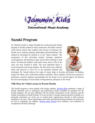 Suzuki Program
Dr. Shinichi Suzuki in Japan founded the world-renowned Suzuki
program or Suzuki method of music instruction. His father owned a
violin factory and he later studied violin lessons in Germany. Dr.
Suzuki was a violinist, educator, philosopher and humanitarian. The
method he developed he referred to as the "talent method". The
components of this curriculum include: listening, repetition,
encouragement, and learning to play music before learning to read
music. He believed children could learn music early in life in the
same way they learned to speak. The most important factor is
involved parents and loving teachers. He feels that every child has
talent and deserves to have his or her potential nurtured and
developed. Dr. Suzuki believes the study of music helps to develop self-esteem in children,
respect for others, and a cultivated aesthetic sensibility. These students will become tomorrow's
performers, sensitive audience and guardians for the future of our musical legacy. He believes
the universal language of music helps to bring harmony and peace to the world.

THE Place for Violin Lessons in Weston Florida

The Suzuki program is most popular with strings students. Jammin' Kids maintains a range of
Suzuki materials such as instruction and performance books available for purchase for the
Suzuki program. We are also affiliated with the Suzuki Association of the Americas and the
Suzuki Association of South Florida. If we do not have a Suzuki trained instructor available in a
particular instrument, we invite you to contact these organizations directly to find someone
qualified in our area. These organizations also offer specialized training institutes for instructors
as well as workshops for students. Weston music lessons have reached a new definition of
exceptional with these offerings!
 
