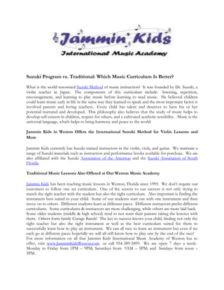 Suzuki Program vs. Traditional: Which Music Curriculum Is Better?

What is the world renowned Suzuki Method of music instruction? It was founded by Dr. Suzuki, a
violin teacher in Japan. The components of this curriculum include: listening, repetition,
encouragement, and learning to play music before learning to read music. He believed children
could learn music early in life in the same way they learned to speak and the most important factor is
involved parents and loving teachers. Every child has talent and deserves to have his or her
potential nurtured and developed. This philosophy also believes that the study of music helps to
develop self-esteem in children, respect for others, and a cultivated aesthetic sensibility. Music is the
universal language, which helps to bring harmony and peace to the world.

Jammin Kids in Weston Offers the International Suzuki Method for Violin Lessons and
More

Jammin Kids currently has Suzuki trained instructors in the violin, viola, and guitar. We maintain a
range of Suzuki materials such as instruction and performance books available for purchase. We are
also affiliated with the Suzuki Association of the Americas and the Suzuki Association of South
Florida.

Traditional Music Lessons Also Offered at Our Weston Music Academy

Jammin Kids has been teaching music lessons in Weston, Florida since 1995. We don't require our
customers to follow one set curriculum. One of the secrets to our success is not only trying to
match the right teacher with the student but also the right curriculum. Also important is finding the
instrument best suited to your child. Some of our students start out with one instrument and then
move on to others. Different students learn at different paces. Different instructors prefer different
curriculums. Some curriculums & instructors are more challenging, while others are more laid back.
Some older students (middle & high school) tend to not want their parents taking the lessons with
them. Others form family Garage Bands! The key to success knows your child, finding not only the
right teacher but also the right instrument as well as the best curriculum suited for them to
successfully learn how to play an instrument. We can all race to learn an instrument but even if we
each go at different paces hopefully we will all still know how to play one by the end of the race!
For more information on all that Jammin Kids International Music Academy of Weston has to
offer, visit www.JamminKidsWeston.com or call 954-389-5899. We are open 7 days a week:
Monday to Friday from 1PM – 9PM; Saturdays from 9AM – 5PM; and Sundays from noon –
5PM.
 