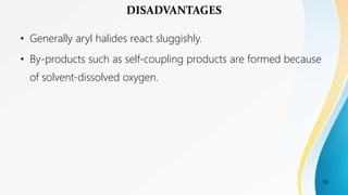 • Generally aryl halides react sluggishly.
• By-products such as self-coupling products are formed because
of solvent-dissolved oxygen.
DISADVANTAGES
10
 