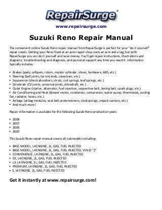 www.repairsurge.com 
Suzuki Reno Repair Manual 
The convenient online Suzuki Reno repair manual from RepairSurge is perfect for your "do it yourself" 
repair needs. Getting your Reno fixed at an auto repair shop costs an arm and a leg, but with 
RepairSurge you can do it yourself and save money. You'll get repair instructions, illustrations and 
diagrams, troubleshooting and diagnosis, and personal support any time you need it. Information 
typically includes: 
Brakes (pads, callipers, rotors, master cyllinder, shoes, hardware, ABS, etc.) 
Steering (ball joints, tie rod ends, sway bars, etc.) 
Suspension (shock absorbers, struts, coil springs, leaf springs, etc.) 
Drivetrain (CV joints, universal joints, driveshaft, etc.) 
Outer Engine (starter, alternator, fuel injection, serpentine belt, timing belt, spark plugs, etc.) 
Air Conditioning and Heat (blower motor, condenser, compressor, water pump, thermostat, cooling 
fan, radiator, hoses, etc.) 
Airbags (airbag modules, seat belt pretensioners, clocksprings, impact sensors, etc.) 
And much more! 
Repair information is available for the following Suzuki Reno production years: 
2008 
2007 
2006 
2005 
This Suzuki Reno repair manual covers all submodels including: 
BASE MODEL, L4 ENGINE, 2L, GAS, FUEL INJECTED 
BASE MODEL, L4 ENGINE, 2L, GAS, FUEL INJECTED, VIN ID "Z" 
CONVENIENCE, L4 ENGINE, 2L, GAS, FUEL INJECTED 
EX, L4 ENGINE, 2L, GAS, FUEL INJECTED 
LX, L4 ENGINE, 2L, GAS, FUEL INJECTED 
PREMIUM, L4 ENGINE, 2L, GAS, FUEL INJECTED 
S, L4 ENGINE, 2L, GAS, FUEL INJECTED 
Get it instantly at www.repairsurge.com! 
