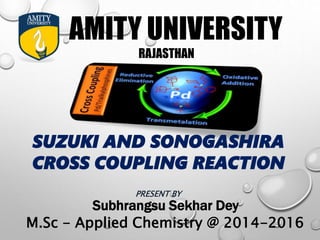 AMITY UNIVERSITY
RAJASTHAN
SUZUKI AND SONOGASHIRA
CROSS COUPLING REACTION
PRESENT BY
Subhrangsu Sekhar Dey
M.Sc - Applied Chemistry @ 2014-2016
 