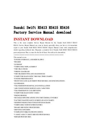 Suzuki Swift RS413 RS415 RS416
Factory Service Manual download
INSTANT DOWNLOAD
This is the most complete Service Repair Manual for the Suzuki Swift RS413 RS415
RS416 .Service Repair Manual can come in handy especially when you have to do immediate
repair to your Suzuki Swift RS413 RS415 RS416 .Repair Manual comes with comprehensive
details regarding technical data. Diagrams a complete list of Suzuki Swift RS413 RS415 RS416
parts and pictures.This is a must for the Do-It-Yours.You will not be dissatisfied.
=======================================================
This manual covers:
*ENGINE OVERHAUL AND REBUILDING
*BRAKES
*SUNROOF
*TIMING BELT REPLACEMENT
*TROUBLE CODES
*WIRING DIAGRAMS
*TROUBLESHOOTING AND DIAGNOSTICS
*COMPUTER DIAGNOSTIC TROUBLE TREE CHARTS
*ENGINE PERFORMANCE
*FRONT END AND ALIGNMENT PROCEDURES AND SPECIFICATIONS
*SUSPENSION
*TRANSMISSION REMOVAL AND INSTALLATION
*AIR CONDITIONING SERVICE AND CAPACITIES
*TRANSMISSION IN CAR SERVICING
*COMPUTER DIAGNOSTIC CODES
*FIRING ORDERS
*DETAILED SPECIFICATIONS ON EVERY MODEL COVERED
*FACTORY MAINTENANCE SCHEDULES AND CHARTS
*SERPENTINE BELT ROUTINGS WITH DIAGRAMS
*TIMING BELT SERVICE PROCEDURES
*BRAKE SERVICING PROCEDURES
*DRIVING CONCERNS
*COMPLETE TORQUE SPECIFICATIONS
*U-JOINT AND CV-JOINT SERVICE PROCEDURES
*REPAIR PROCEDURES
 