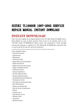 SUZUKI TL1000SR 1997-2002 SERVICE
REPAIR MANUAL INSTANT DOWNLOAD
INSTANT DOWNLOAD
This is the most complete Service Repair Manual for the 1997-2002 Suzuki TL1000SR .Service
Repair Manual can come in handy especially when you have to do immediate repair to your
1997-2002 Suzuki TL1000SR.Repair Manual comes with comprehensive details regarding
technical data. Diagrams a complete list of 1997-2002 Suzuki TL1000SR parts and pictures.This
is a must for the Do-It-Yours.You will not be dissatisfied.
=======================================================
Service Manual Contains-
* General Information
* Specifications
* Maintenance
* Gearbox & Clutch
* Engine Removal and Installation
* Engine Fuel System
* Engine Lubrication and Cooling
* Engine Combustion System
* Lubrication System
* Cylinder Head/Valves
* Alternator/Starter Clutch
* Crankcase/Piston/Cylinder
* Crankshaft/Transmission/Balancer
* Transmission System
* Front Wheel and Steering System
* Rear Wheel System
* Fenders and Exhaust Pipe
* Periodic checks & Adjustments
* Chassis
* Cooling system
* Fuel injection system
* Braking System
* Suspension
* Electrical System
 