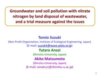 Tomio Suzuki
(Non Profit Organization, Institute of Ecological Engineering, Japan)
(E-mail: suzukit@wave.plala.or.jp)
Yutaro Anzai
(Shinshu-University, Japan)
Akito Matsumoto
(Shinshu-University, Japan)
(E-mail: amatsu1@shinshu-u.ac.jp)
Groundwater and soil pollution with nitrate
nitrogen by land disposal of wastewater,
and a trial measure against the issues
1
 