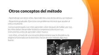 Otros conceptos del método
- Aprendizaje con otros niños. Aprenden los unos de los otros y se motivan
- Repertorio graduado. Ejercicios con problemas técnicos que ayudan al
niño a resolverlo
-Lectura postergada. Los niños aprenden a leer después de hablar, por eso,
los niños deben desarrollar la básica competencia técnica en sus
instrumentos antes de aprender a leer música
- Los niños, a través de una encuesta determinaron que la disciplina y la
exigencia fusionada con la diversión, hacían de este método algo muy
bueno
10
 