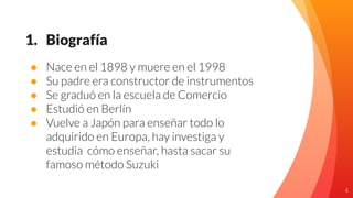 1. Biografía
● Nace en el 1898 y muere en el 1998
● Su padre era constructor de instrumentos
● Se graduó en la escuela de Comercio
● Estudió en Berlín
● Vuelve a Japón para enseñar todo lo
adquirido en Europa, hay investiga y
estudia cómo enseñar, hasta sacar su
famoso método Suzuki
4
 