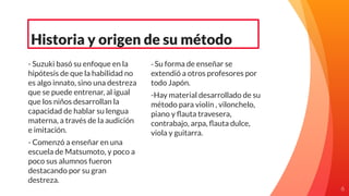 - Suzuki basó su enfoque en la
hipótesis de que la habilidad no
es algo innato, sino una destreza
que se puede entrenar, al igual
que los niños desarrollan la
capacidad de hablar su lengua
materna, a través de la audición
e imitación.
- Comenzó a enseñar en una
escuela de Matsumoto, y poco a
poco sus alumnos fueron
destacando por su gran
destreza.
Historia y origen de su método
- Su forma de enseñar se
extendió a otros profesores por
todo Japón.
-Hay material desarrollado de su
método para violín , vilonchelo,
piano y ﬂauta travesera,
contrabajo, arpa, ﬂauta dulce,
viola y guitarra.
6
 