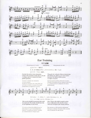 (g)




                                           n
                                           ?




              (l)                                    ( { ) ptzz.
               9         {                            0




                                         Ear Training
                                                    uai,tlffi
          Entrainement de I'oreille                      Gehiiriibung                  Entrenamiento del oido
                    'rti:t     2 ? - -r,fi'i|,.i):.,
                    G . D . A a l ' * l , l t t t . 2 r l ! j t , + o U L , r St J ( l l t l r , , ( ) ' c ' i |
                                                                L
                    rtt??-'7tu(l*tl"

Exercise for perfect octave intonation.                               Ubu ng fiir die voII en dete Oktaven-Intonierung,
Listen to the resonance of the open G, D, and                         Dem Klange der offinen G, D, undA Saiten
A strings, and try to match the octave                                Iauschen; die Oktaven-Hdhen genuu
pitches perfectly.                                                    zu treffen versuchen.

S'exercer ii obtenir une intonation                                   Ejercicio parala perfecta afinaci6n de octava.
d'octave parfaite.                                                    Escuchela resonanciade las cuerdasal aire de sol,
Ecouter lq rtsonqnce des cordes libres du                             re, y trate de acertar los dipasones de octava
sol, rim rb et du la, et essayer d'accorder                           perfectamente.
parfaitement les diapasons d'octaves.




                    '/u'l,.lthtv,
                                           7 > lft'llL T.           rr:tt:/tlrrt6            J i t:.       t
                    t: v t 7 > hAij{: tJ h'ti i, t 4 6J                        i t:.
This exercise should be practiced daily untit                        Diese Ubung sollte ttiglich gespielt werden,
it is mastered. The teacher should hear this                         bis sie viillig behewscht wird. Der Lehrer
at the beginning of each lesson.                                     sollte dies bei Beginn jeder Stunde anhiiren.

 Cet exercice devrait €tre |ffectue tous les                          Este ejercicio se debe practicar diariamente
jours jusqu'ii ce qu'il soit parfaitement                             hasta que se domine. El maestro debe escuchar
 maitris2. Le professeur devrait I'entendre                           esto al comienzo de cada lecci6n.
 au commencement chaaue lecon.
                    de
 