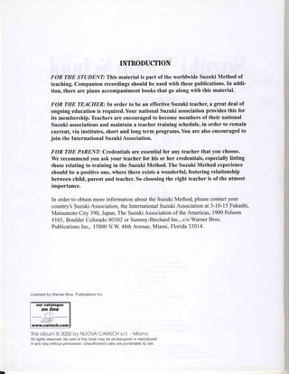 INTRODUCTION
                 FOR THE STUDENT: This material is part of the worldwide Suzuki Method of
                 teaching. Companion recordings should be used with thesepublications.In addi-
                 tion, there are piano accompaniment books that go along with this material.

                 FOR THE TEACHER.' In order to be an effective Suzuki teacher, a great deal of
                 ongoing education is required. Your national Suzuki associationprovides this for
                 its membership. Teachers are encouraged to become members of their national
                 Suzuki associationsand maintain a teacher training scheduleo order to remain
                                                                                in
                 current, via institutes, short and long term programs. You are also encouraged to
                 join the International Suzuki Association.

                 FOR THE PARENT: Credentials are essentialfor any teacher that you choose.
                 We recommend you ask your teacher for his or her credentials, especiallylisting
                 those relating to training in the Suzuki Method. The Suzuki Method experience
                 should be a positive one, where there exists a wonderful, fostering relationship
                 between child, parent and teacher. So choosing the right teacher is of the utmost
                 importance.

                     In order to obtain more information about the Suzuki Metho4 pleasecontact your
                     country's Suzuki Association,the InternationalSuzukiAssociationat 3-10-15 Fukashi,
                     Matsumoto City 390, JWan,The Suzuki Associationof the Americas, 1900 Folsom
                     #101, Boulder Colorado80302or Summy-Birchard      Inc., c/o WarnerBros.
                     Publications Inc.. 15800N.W. 48th Avenue,Miami, Florida 33014.




Licensedby WarnerBros. Publications
                                  Inc.

   our catalogue
       on line
           r;=ii-i
-..+--=;
   "te-r}&'
www.carisch.com

This              CARISCH - Milono
   olbum@2OO2 NUOVA
            by          s.r.l,
All rightsreserued. part of this book may be photocopied reproduced
                  No                                     or
in any way withoutpermission.Unauthorized  uses are punishable law.
                                                             by
 