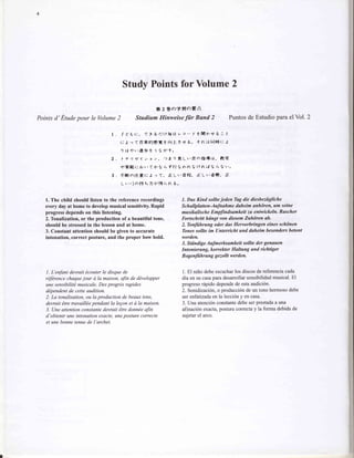 Study Points for Volume 2

                                                        fr 2 *o+tla;-*:ii'
Points d' Etude pour le Volume2                  Studium Hinweise fiir Bund 2                                   Puntos de Estudio para el Vol. 2

                                   I . f-t'6t:.        T t 6 r:tt&g             v a - f' tlltlr'rf b : t
                                       t: J'r < *'*6!lgt..t                fiJ'-e -ti 6 " + ntrlb'lB+t: J
                                       t) tt + ,'i[{6 t t lt h't "

                                   2 . | + t t{ 1 ' z a > . 1 t t ) * L r ' # a t ? , ! } t t .          rtg-
                                        ,p*Et:      r j r . A .h . t i h t l i r t   t'>tttl.ll tL(tri b ti ro
                                   3. 4lfiatLt.t: J o (.                   [Lr.*f?.         r].Lr'*t].     fi
                                        L u ., ] a > l + 1 6 t , 1 * b t L A "


   1. The child should listen to the reference recordings                            1. Das Kind sollte jeden Tag dic d.iesbeziigliche
   every day at home to develop musical sensitivity. Rapid                           Schallplutten-Aufnahme daheim anhdren, um seine
   progress depends on this listening.                                               musikulische EmpJindsumkeit zu entwickeln Rascher
   2.Tonalization, or the production of a beautiful tone,                            Fortschritt hiingt von diesem Zuhdren ab.
   should be stressed in the lesson and at home.                                     2. Tbnftihrung oder das Heworbringen eines schdnen
   3. Constant attention should be given to accurate                                 Tbnes sollte im Unterricht und daheim besonders betont
   intonation, correct posture, and the proper bow hold.                             werden.
                                                                                     3. Stiin dige Aufm erksamkeit sollte der genaa en
                                                                                     Intonierang, korrekter Haltung und richtiger
                                                                                     Bogenftihrung gezollt werden.


   1. L'enfont devrait 1couter le disque de                                          1. El niffo debe escucharlos discos de referenciacada
   rifdrence chaquejour d Ia maison, afin de d,ivelopper                             dia en su casapara desarrollar sensibilidad musical. El
   une sensibtlitd musicqle. Des progrds rapides                                     progreso r6pido dependede esta audici6n.
   ddpendent de cette audition.                                                      2. Sonidizaci6n, o producci6n de un tono hermoso debe
   2. La tonalisation, ou la production de beaux tons,                               ser enfatizadaen la lecci6n y en casa.
   devrait €tre travaillde pendant la legon et d la maison.                          3. Una atenci6n constantedebe ser prestadaa una
   3. Une attention constante devrait €tre donnbe afin                               afinaci6n exacta, postura correcta y la forma debida de
   d'obtenir une intonation exacte, une posture correcte                             sujetar el arco.
   et une bonne tenue de I'archet.
 