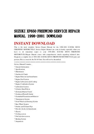 SUZUKI XF650 FREEWIND SERVICE REPAIR
MANUAL 1998-2001 DOWNLOAD
INSTANT DOWNLOAD
This is the most complete Service Repair Manual for the 1998-2001 SUZUKI XF650
FREEWIND MOTORCYCLE .Service Repair Manual can come in handy especially when you
have to do immediate repair to your 1998-2001 SUZUKI XF650 FREEWIND
MOTORCYCLE.Repair Manual comes with comprehensive details regarding technical data.
Diagrams a complete list of 1998-2001 SUZUKI XF650 FREEWIND MOTORCYCLE parts and
pictures.This is a must for the Do-It-Yours.You will not be dissatisfied.
=======================================================
Service Manual Contains-
* General Information
* Specifications
* Maintenance
* Gearbox & Clutch
* Engine Removal and Installation
* Engine Fuel System
* Engine Lubrication and Cooling
* Engine Combustion System
* Lubrication System
* Cylinder Head/Valves
* Alternator/Starter Clutch
* Crankcase/Piston/Cylinder
* Crankshaft/Transmission/Balancer
* Transmission System
* Front Wheel and Steering System
* Rear Wheel System
* Fenders and Exhaust Pipe
* Periodic checks & Adjustments
* Chassis
* Cooling system
* Fuel injection system
* Braking System
* Suspension
 