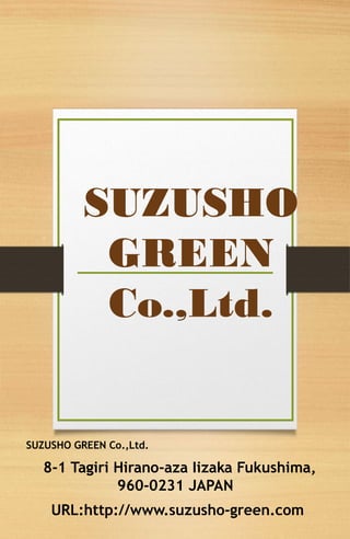 SUZUSHO
GREEN
Co.,Ltd.

SUZUSHO GREEN Co.,Ltd.

8-1 Tagiri Hirano-aza Iizaka Fukushima,
960-0231 JAPAN
URL:http://www.suzusho-green.com

 