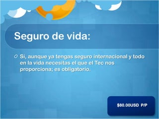 Seguro de vida:
 Sí, aunque ya tengas seguro internacional y todo
 en la vida necesitas el que el Tec nos
 proporciona; es obligatorio.




                                      $80.00USD P/P
 