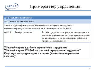Примеры мер управления
A.8 Управление активами
A.8.1 Управление активами
Задача: идентифицировать активы организации и определить
соответствующую ответственность, связанную с их защитой.
A.8.1.4 Возврат актива Все сотрудники и сторонние пользователи
должны вернуть все активы организации в
ее распоряжение по окончании действия
трудовых соглашений
У Вас ведётся учет ноутбуков, передаваемых сотрудникам?
У Вас ведётся учет USB-flash накопителей, передаваемых сотрудникам?
Существует процедура выдачи и возврата («движение материальных
активов»)?
30
 