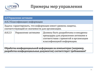 Примеры мер управления
A.8 Управление активами
A.8.2 Классификация информации
Задача: гарантировать, что информация имеет уровень защиты,
соответствующий ее значимости для организации.
A.8.2.3 Управление активами Должны быть разработаны и внедрены
процедуры для управления активами в
соответствии с принятой в организации
классификацией информации.
Обработка конфиденциальной информации на компьютерах (например,
разработка конфиденциальных документов) соответствует требованиям?
31
 