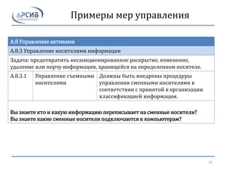 Примеры мер управления
A.8 Управление активами
A.8.3 Управление носителями информации
Задача: предотвратить несанкционированное раскрытие, изменение,
удаление или порчу информации, хранящейся на определенном носителе.
A.8.3.1 Управление съемными
носителями
Должны быть внедрены процедуры
управления сменными носителями в
соответствии с принятой в организации
классификацией информации.
Вы знаете кто и какую информацию переписывает на сменные носители?
Вы знаете какие сменные носители подключаются к компьютерам?
32
 