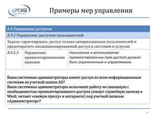 Примеры мер управления
A.9 Управление доступом
A.9.2 Управление доступом пользователей
Задача: гарантировать доступ только авторизованных пользователей и
предотвратить несанкционированный доступ к системам и услугам.
A.9.2.3 Управление
привилегированными
правами
Назначение и использование
привилегированных прав доступа должно
быть ограниченным и управляемым.
Ваши системные администраторы имеют доступ ко всем информационным
системам по учетной записи AD?
Ваши системные администраторы исполняют работу не связанную с
необходимостью привилегированного доступа (пишут служебную записку в
Word, читают «свежую прессу» в интернете) под учетной записью
«Администратор»?
34
 