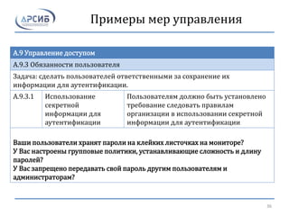 Примеры мер управления
A.9 Управление доступом
A.9.3 Обязанности пользователя
Задача: сделать пользователей ответственными за сохранение их
информации для аутентификации.
A.9.3.1 Использование
секретной
информации для
аутентификации
Пользователям должно быть установлено
требование следовать правилам
организации в использовании секретной
информации для аутентификации
Ваши пользователи хранят пароли на клейких листочках на мониторе?
У Вас настроены групповые политики, устанавливающие сложность и длину
паролей?
У Вас запрещено передавать свой пароль другим пользователям и
администраторам?
36
 