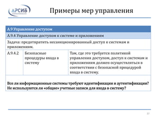 Примеры мер управления
A.9 Управление доступом
A.9.4 Управление доступом к системе и приложениям
Задача: предотвратить несанкционированный доступ к системам и
приложениям.
A.9.4.2 Безопасные
процедуры входа в
систему
Там, где это требуется политикой
управления доступом, доступ к системам и
приложениям должен осуществляться в
соответствии с безопасной процедурой
входа в систему.
Все ли информационные системы требуют идентификации и аутентификации?
Не используются ли «общие» учетные записи для входа в систему?
37
 