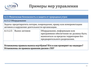 Примеры мер управления
A.11 Физическая безопасность и защита от природных угроз
A.11.2 Оборудование
Задача: предотвратить потерю, повреждение, кражу или компрометацию
активов и нарушение деятельности организации.
A.11.2.5 Вынос активов Оборудование, информация или
программное обеспечение не должны быть
выноситься за пределы территории без
предварительного разрешения.
Установлены правила выноса ноутбуков? Кто и как проверяет на «выходе»?
Установлены ли правила хранения дисков с ПО?
39
 