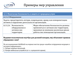 Примеры мер управления
A.11 Физическая безопасность и защита от природных угроз
A.11.2 Оборудование
Задача: предотвратить потерю, повреждение, кражу или компрометацию
активов и нарушение деятельности организации.
A.11.2.6 Безопасность
оборудования и
активов вне
территории
Меры обеспечения безопасности должны
применяться к активам вне территории,
принимая во внимание различные риски
работы вне помещения организации.
Выдавая пользователю ноутбук для деловой поездки, ему объясняют правила
обращения с ним?
По исследованиям InfoWatch на первых местах среди «ошибок сотрудников ведущих к
потерям информации»:
1. Потеря съемных носителей;
2. Потеря мобильных устройств (в т.ч. в результате кражи).
40
 