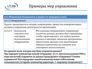Примеры мер управления
A.11 Физическая безопасность и защита от природных угроз
A.11.2 Оборудование
Задача: предотвратить потерю, повреждение, кражу или компрометацию
активов и нарушение деятельности организации.
A.11.2.7 Безопасное
списание или
повторное
использование
оборудования
Все единицы оборудования, содержащие
носители данных, должны быть проверены,
чтобы гарантировать, что любые ценные
данные и имеющее лицензию программное
обеспечение удалены или надлежащим
образом переписаны до списания или
повторного использования.
На сданном после поездки ноутбуке стираются данные?
При передаче компьютера новому сотруднику (в т.ч. при использование HDD в
виде запчастей) стираются ли данные предыдущего сотрудника? Степень
надежности? Кто определяет какой компьютер может пойти какому
пользователю («старый» компьютер директора -> ведущему специалисту)?
41
 