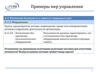 Примеры мер управления
A.11 Физическая безопасность и защита от природных угроз
A.11.2 Оборудование
Задача: предотвратить потерю, повреждение, кражу или компрометацию
активов и нарушение деятельности организации.
A.11.2.8 Оставленное без
присмотра
пользовательское
оборудование
Пользователи должны гарантировать, что
у оставленного без присмотра
оборудования имеется соответствующая
защита.
Установлено ли групповыми политиками включение заставки при отсутствии
активности? Выход из режима заставки требует ввода пароля?
42
 