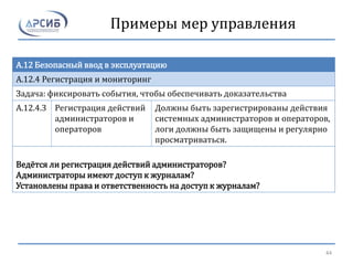 Примеры мер управления
A.12 Безопасный ввод в эксплуатацию
A.12.4 Регистрация и мониторинг
Задача: фиксировать события, чтобы обеспечивать доказательства
A.12.4.3 Регистрация действий
администраторов и
операторов
Должны быть зарегистрированы действия
системных администраторов и операторов,
логи должны быть защищены и регулярно
просматриваться.
Ведётся ли регистрация действий администраторов?
Администраторы имеют доступ к журналам?
Установлены права и ответственность на доступ к журналам?
44
 