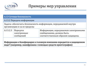Примеры мер управления
A.13 Сетевая безопасность
A.13.2 Передача информации
Задача: обеспечить безопасность информации, передаваемой внутри
организации и за ее пределы
A.13.2.3 Передача
электронных
сообщений
Информация, передаваемая электронными
сообщениями, должна быть
соответственным образом защищена.
Информация о бенефициарах в головную компанию передается в защищенном
виде? (например, зашифрована с помощью средств криптографии)
45
 
