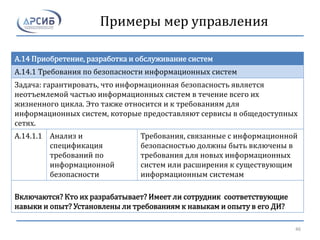 Примеры мер управления
A.14 Приобретение, разработка и обслуживание систем
A.14.1 Требования по безопасности информационных систем
Задача: гарантировать, что информационная безопасность является
неотъемлемой частью информационных систем в течение всего их
жизненного цикла. Это также относится и к требованиям для
информационных систем, которые предоставляют сервисы в общедоступных
сетях.
A.14.1.1 Анализ и
спецификация
требований по
информационной
безопасности
Требования, связанные с информационной
безопасностью должны быть включены в
требования для новых информационных
систем или расширения к существующим
информационным системам
Включаются? Кто их разрабатывает? Имеет ли сотрудник соответствующие
навыки и опыт? Установлены ли требованиям к навыкам и опыту в его ДИ?
46
 