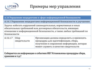 Примеры мер управления
A.16 Управление инцидентами в сфере информационной безопасности
A.16.1 Управление инцидентами информационной безопасности и улучшения
Задача: избегать нарушений законодательных, нормативных и иных
обязательных требований или договорных обязательств, имеющих
отношение к информационной безопасности, а также любых требований по
безопасности
A.16.1.7 Сбор
свидетельств
Организация должна определить и применять
процедуры для идентификации, сбора,
получения и сохранения информации, которая
может служить в качестве свидетельств
Собирается ли информация о событиях ИБ? Установлены процедуры сбора,
хранения и т.д.?
48
 