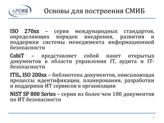 Основы для построения СМИБ
ISO 270xx – серия международных стандартов,
определяющих порядок внедрения, развития и
поддержки системы менеджмента информационной
безопасности
CobiT – представляет собой пакет открытых
документов в области управления IT, аудита и IT-
безопасности
ITIL, ISO 200xx – библиотека документов, описывающая
процессы идентификации, планирования, разработки
и поддержки ИТ сервисов в организации
NIST SP 800 Series – серия из более чем 100 документов
по ИТ безопасности
8
 