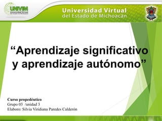 Curso propedéutico
Grupo 03 /unidad 3
Elaboro: Silvia Viridiana Paredes Calderón
“Aprendizaje significativo
y aprendizaje autónomo”
 
