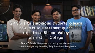 Team Z-Pay built a prototype during our six month
course and got aquihired by Tally Solutions, Bangalore
SV.CO is for ambitious students to learn
how to build a real startup and
experience Silicon Valley
while still in College
 