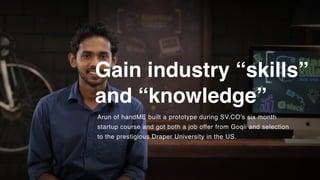 Gain industry “skills”
and “knowledge”
Arun of handME built a prototype during SV.CO's six month
startup course and got both a job offer from Goqii and selection
to the prestigious Draper University in the US.
 