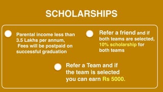 SCHOLARSHIPS
Parental income less than
3.5 Lakhs per annum,
Fees will be postpaid on
successful graduation
Refer a friend and if
both teams are selected,
10% scholarship for
both teams
Refer a Team and if
the team is selected
you can earn Rs 5000.
 