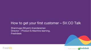 The ML division ofFreshIQ
Shanmuga (Shyam) Anandaraman
Director – Product & Machine learning,
Freshdesk
How to get your first customer – SV.CO Talk
 